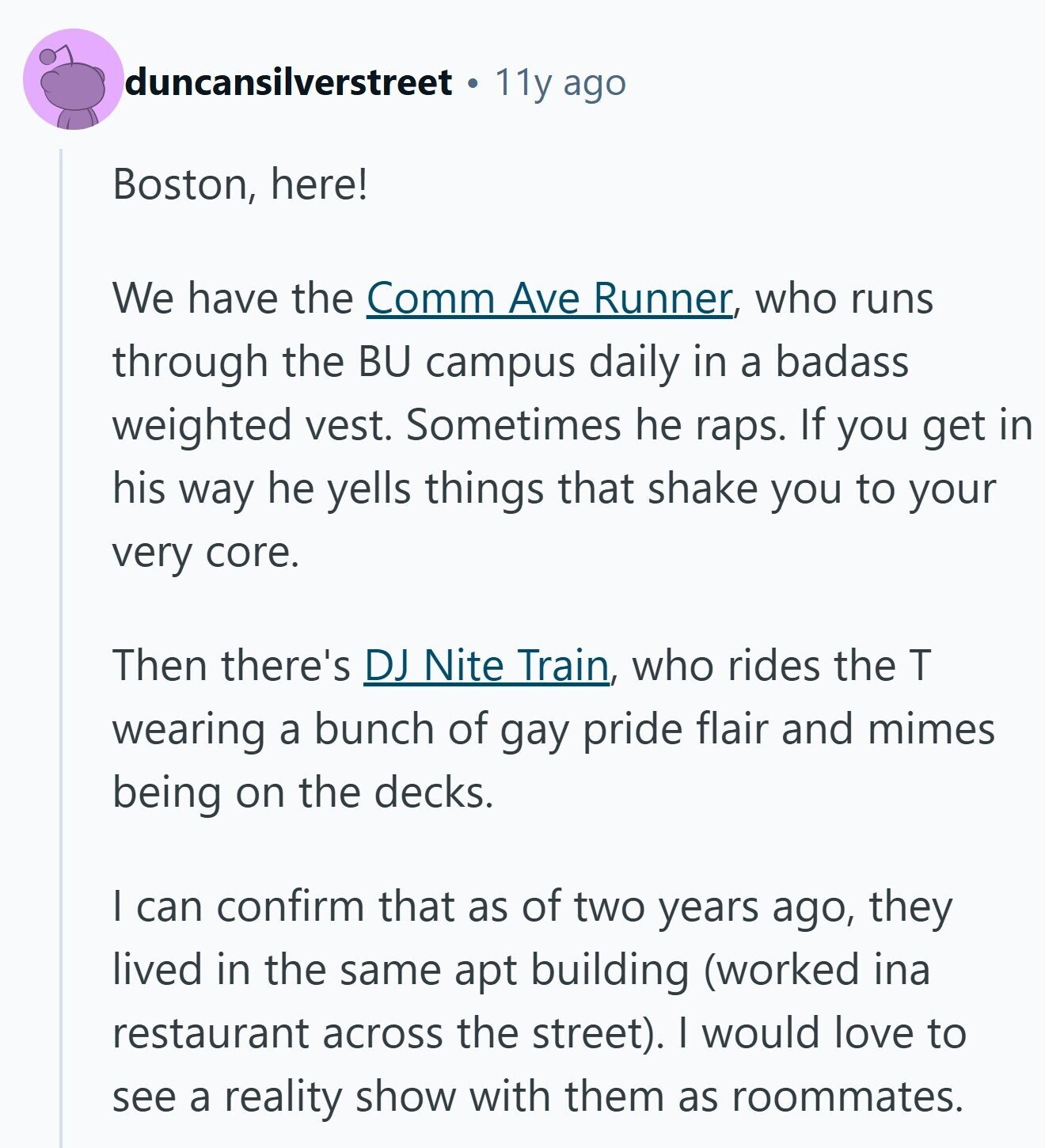 duncansilverstreet 11y ago Boston, here! We have the Comm Ave Runner, who runs through the BU campus daily in a badass weighted vest. Sometimes he raps. If you get in his way he yells things that shake you to your very core. Then there's DJ Nite Train, who rides the T wearing a bunch of gay pride flair and mimes being on the decks. I can confirm that as of two years ago, they lived in the same apt building (worked ina restaurant across the street). I would love to see a reality show with them as roommates.