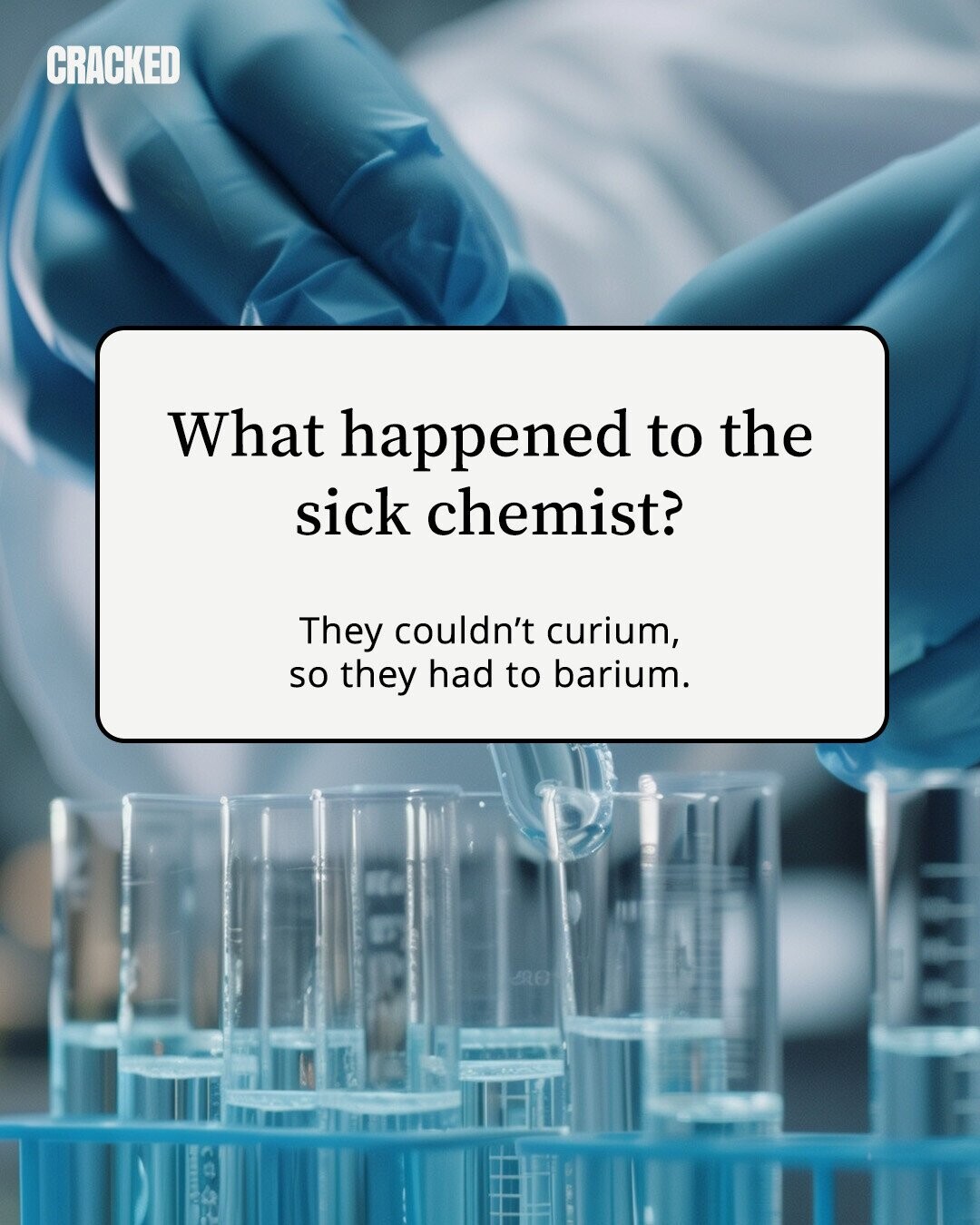 CRACKED What happened to the sick chemist? They couldn't curium, so they had to barium. 