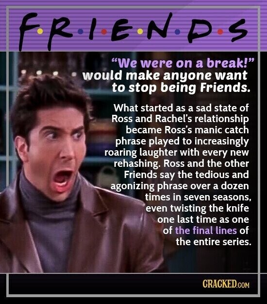 F.R.I.E.N.D.S We were on a break! would make anyone want to stop being Friends. What started as a sad state of Ross and Rachel's relationship became Ross's manic catch phrase played to increasingly roaring laughter with every new rehashing. Ross and the other Friends say the tedious and agonizing phrase over a dozen times in seven seasons, even twisting the knife one last time as one of the final lines of the entire series. CRACKED.COM