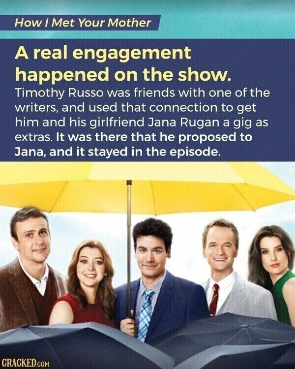 How I Met Your Mother A real engagement happened on the show. Timothy Russo was friends with one of the writers, and used that connection to get him and his girlfriend Jana Rugan a gig as extras. It was there that he proposed to Jana, and it stayed in the episode. CRACKED.COM