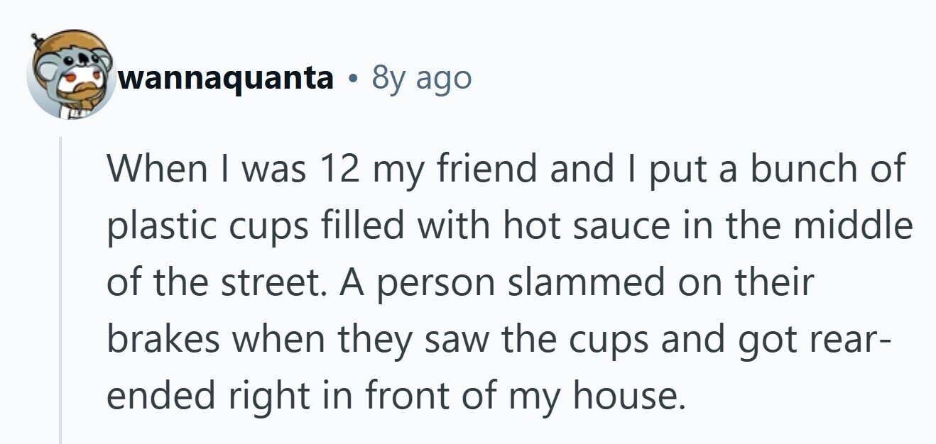 wannaquanta . 8y ago When I was 12 my friend and | put a bunch of plastic cups filled with hot sauce in the middle of the street. A person slammed on their brakes when they saw the cups and got rear- ended right in front of my house. 