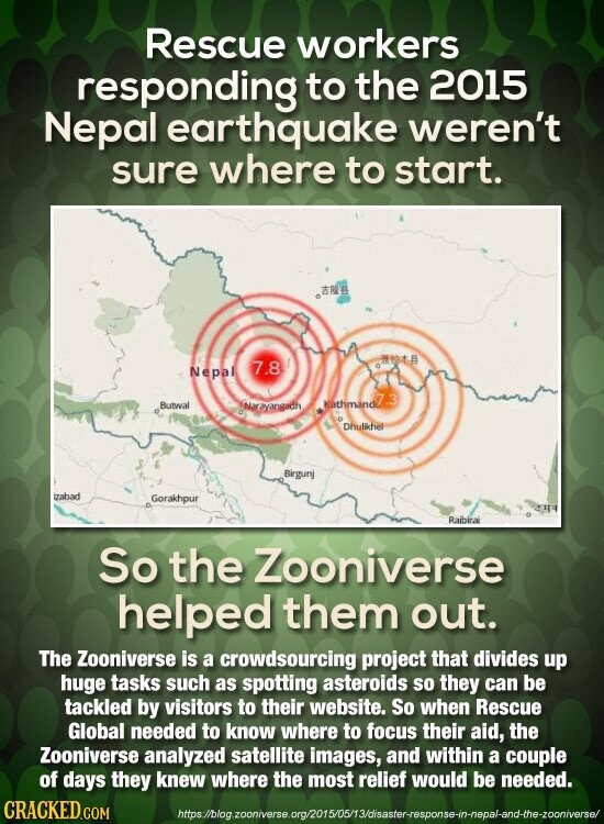 Rescue workers responding to the 2015 Nepal earthquake weren't sure where to start. 7.8 Nepal Butwal Narayangadh Mathmand7.3 E Dhulikhe Birgunj izabad Gorakhpur Rajbira So the Zooniverse helped them out. The Zooniverse is a crowdsourcing project that divides up huge tasks such as spotting asteroids so they can be tackled by visitors to their website. So when Rescue Global needed to know where to focus their aid, the Zooniverse analyzed satellite images, and within a couple of days they knew where the most relief would be needed. CRACKED.COM https://blog zooniverse org/2015/05/13/disaster-response-in-nepal-and-the-zooniverse/