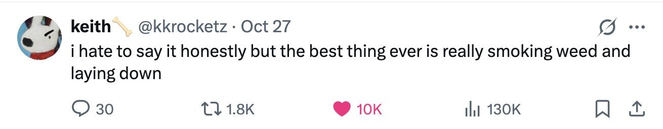 keith @kkrocketz. Oct 27 ... i hate to say it honestly but the best thing ever is really smoking weed and laying down 30 1.8K 10K 130K