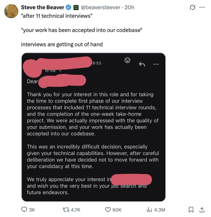 Steve the Beaver @beaversteever.20h s ... after 11 technical interviews your work has been accepted into our codebase interviews are getting out of hand 8:53 to me Dear Thank you for your interest in this role and for taking the time to complete first phase of our interview processes that included 11 technical interview rounds, and the completion of the one-week take-home project. We were actually impressed with the quality of your submission, and your work has actually been accepted into our codebase. This was an incredibly difficult decision, especially given your technical capabilities. However, after careful deliberation we have 
