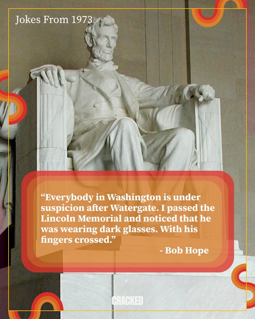 Jokes From 1973 Everybody in Washington is under suspicion after Watergate. I passed the Lincoln Memorial and noticed that he was wearing dark glasses. With his fingers crossed. - Bob Hope CRACKED