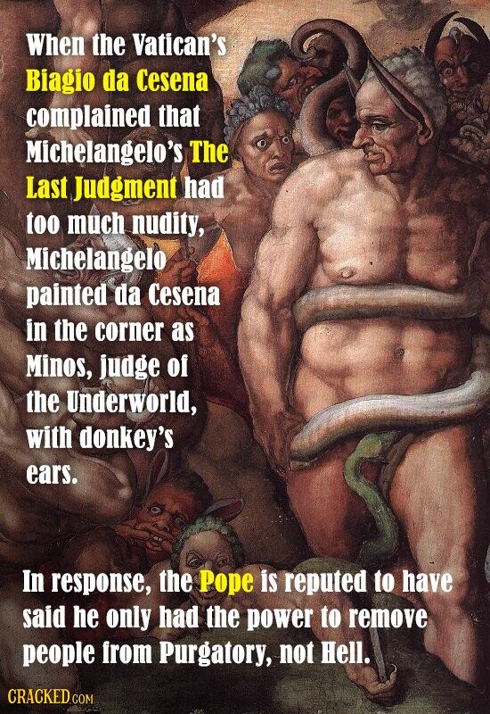 When the Vatican's Biagio da Cesena complained that Michelangelo's The Last Judgment had too much nudity, Michelangelo painted da Cesena in the corner as Minos, judge of the Underworld, with donkey's ears. In response, the Pope is reputed to have said he only had the power to remove people from Purgatory, not Hell. CRACKED.COM