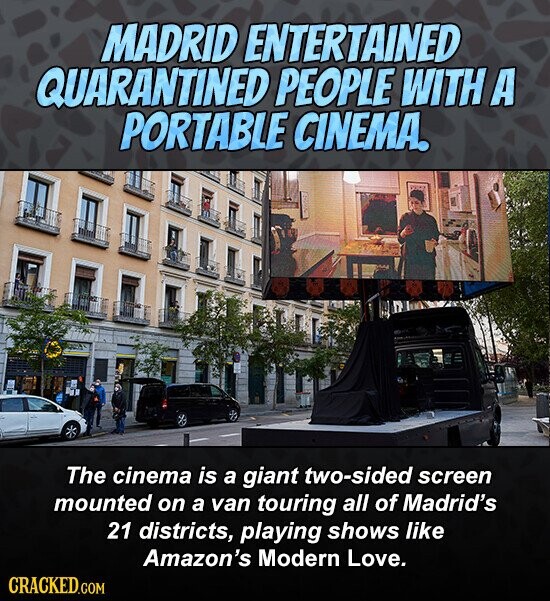 MADRID ENTERTAINED QUARANTINED PEOPLE WITH A PORTABLE CINEMA. The cinema is a giant two-sided screen mounted on a van touring all of Madrid's 21 districts, playing shows like Amazon's Modern Love. CRACKED.COM