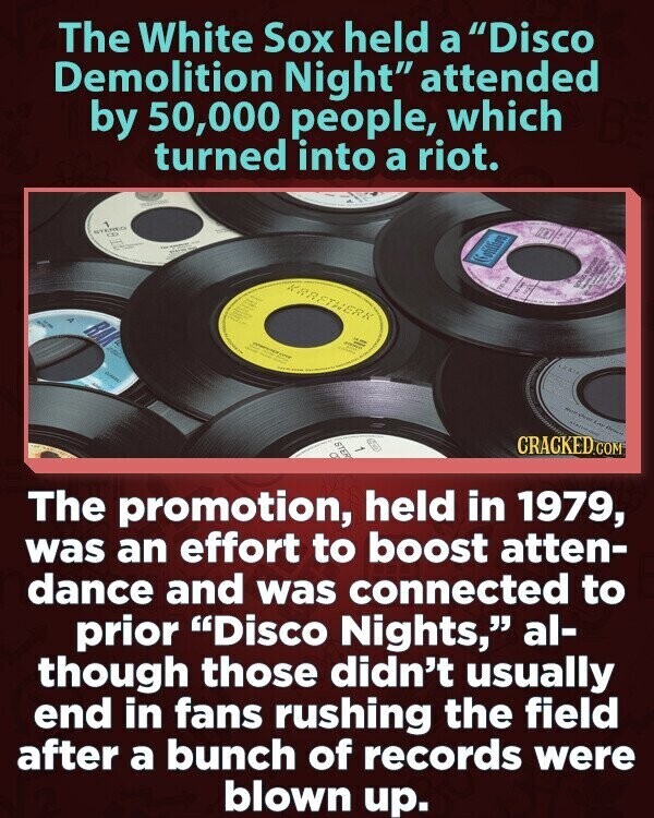 The White Sox held a Disco Demolition Night attended by 50,000 people, which turned into a riot. STEREO CIO V - Sotillion KARETHERK RA - F adidas GOLD GARE Adidas For Origin STER CRACKED.COM 1 The promotion, held in 1979, was an effort to boost atten- dance and was connected to prior Disco Nights, al- though those didn't usually end in fans rushing the field after a bunch of records were blown up.