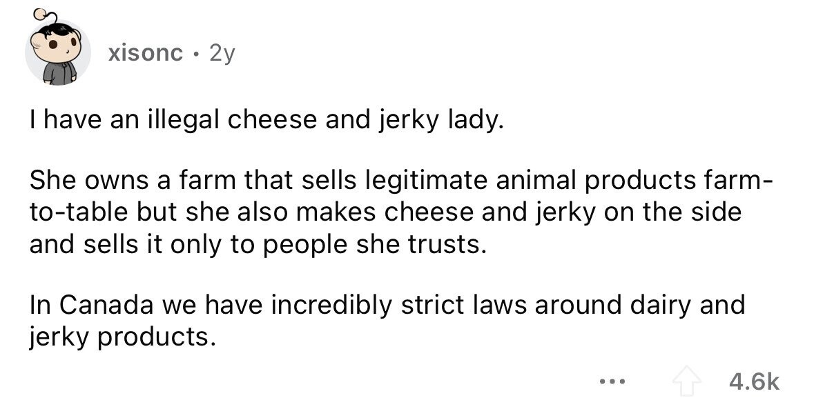 xisonc 0 2y I have an illegal cheese and jerky lady. She owns a farm that sells legitimate animal products farm- to-table but she also makes cheese and jerky on the side and sells it only to people she trusts. In Canada we have incredibly strict laws around dairy and jerky products. ... 4.6k 