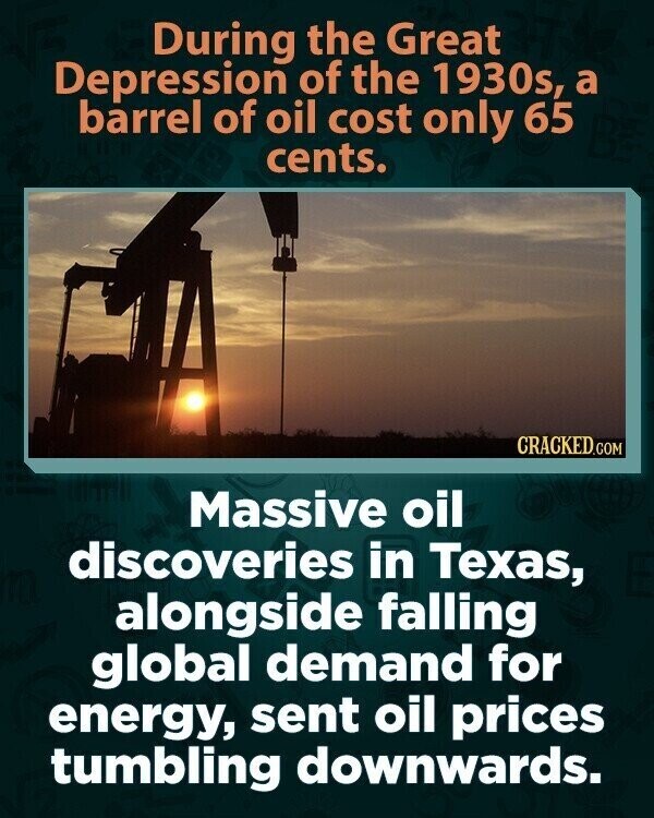 During the Great Depression of the 1930s, a barrel of oil cost only 65 cents. CRACKED.COM Massive oil discoveries in Texas, alongside falling global demand for energy, sent oil prices tumbling downwards.