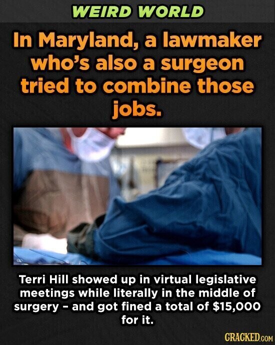 WEIRD WORLD In Maryland, a lawmaker who's also a surgeon tried to combine those jobs. Terri Hill showed up in virtual legislative meetings while literally in the middle of surgery - and got fined a total of $15,000 for it. CRACKED.COM