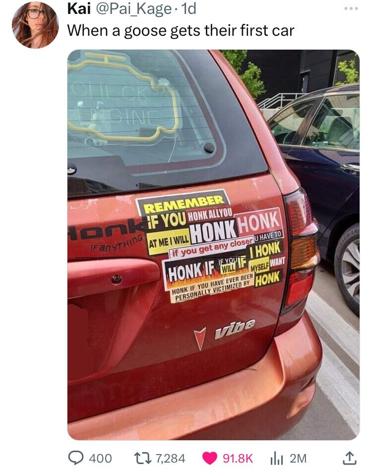 Kai @Pai_Kage- 1d When a goose gets their first car ... CHE CK NGINE REMEMBER onkif YOU HONK ALLYOU IF ANYTHING AT ME WILL HONK HONK if you get any closer U HAVE TO I HONK HONK IF IF WILL YOU IF AURAN MYSELF WANT HONK IF YOU HAVE EVER BEEN PERSONALLY VICTIMIZED BY HONK vibe 400 7,284 91.8K 2M