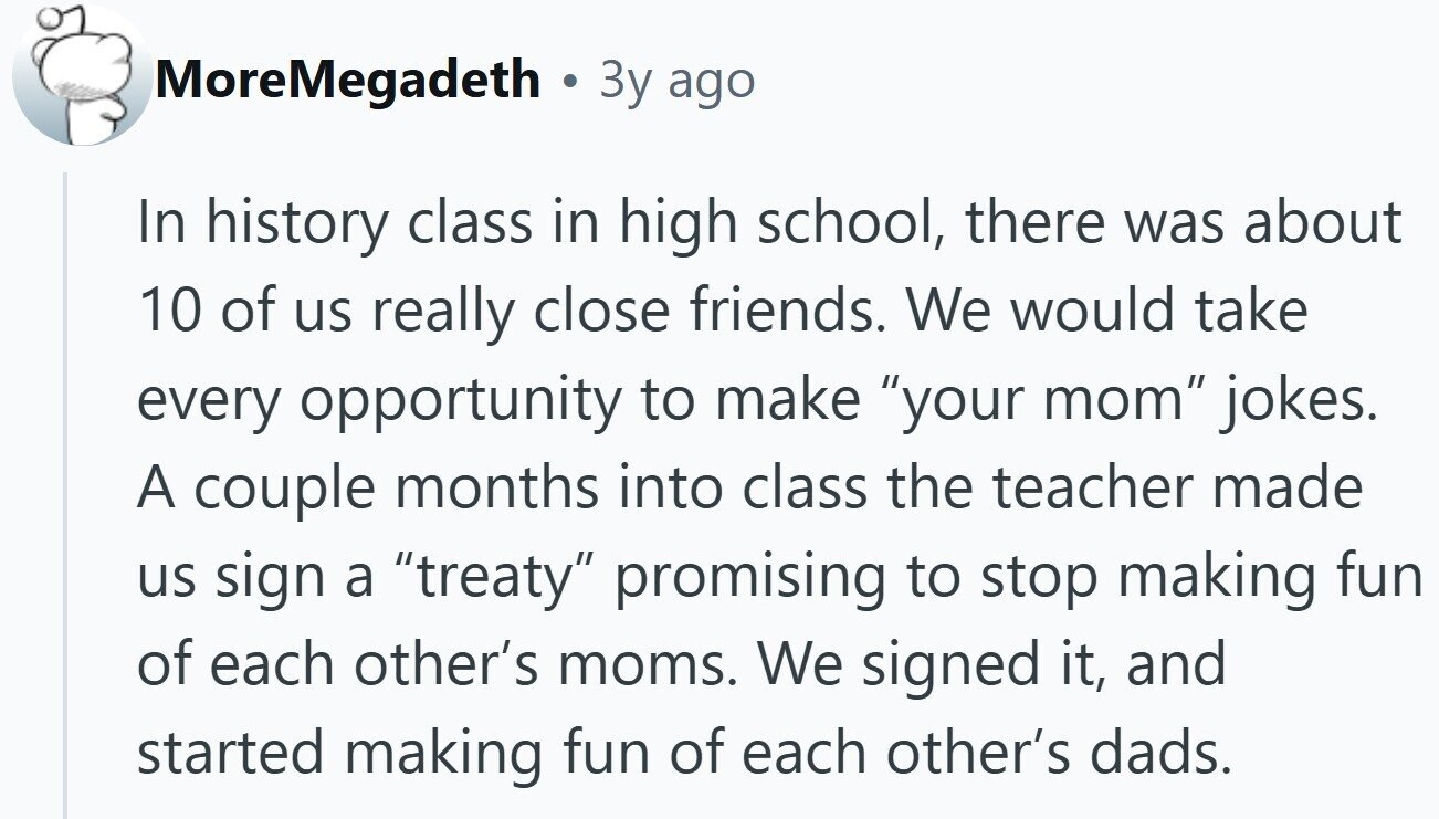 MoreMegadeth . 3y ago In history class in high school, there was about 10 of us really close friends. We would take every opportunity to make your mom jokes. A couple months into class the teacher made us sign a treaty promising to stop making fun of each other's moms. We signed it, and started making fun of each other's dads.