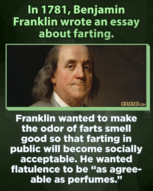 In 1781, Benjamin Franklin wrote an essay about farting. CRACKED.COM Franklin wanted to make the odor of farts smell good so that farting in public will become socially acceptable. Не wanted flatulence to be as agree- able as perfumes.