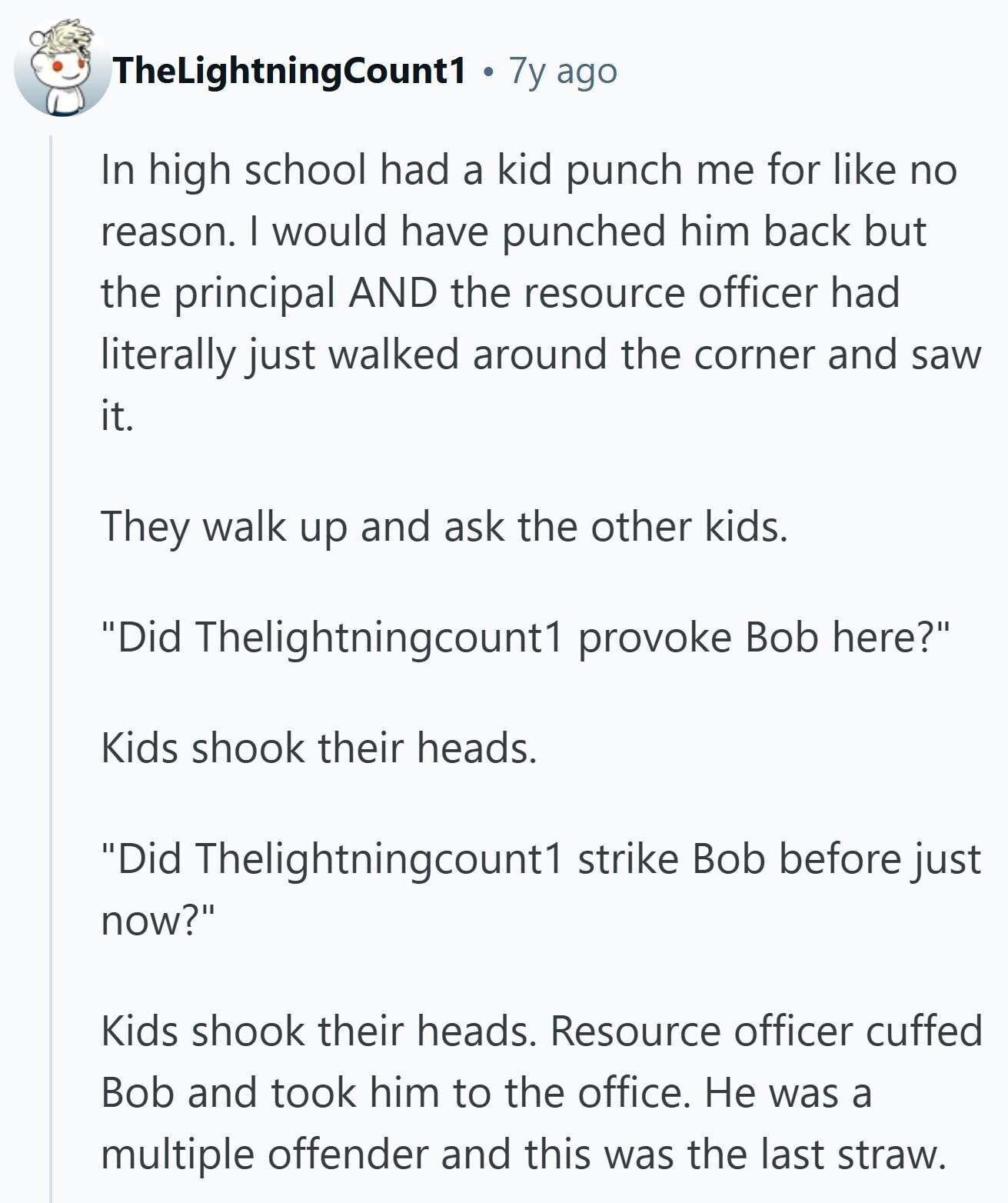 TheLightningCount1 7y ago In high school had a kid punch me for like no reason. I would have punched him back but the principal AND the resource officer had literally just walked around the corner and saw it. They walk up and ask the other kids. Did Thelightningcount1 provoke Bob here? Kids shook their heads. Did Thelightningcount1 strike Bob before just now? Kids shook their heads. Resource officer cuffed Bob and took him to the office. Не was a multiple offender and this was the last straw.