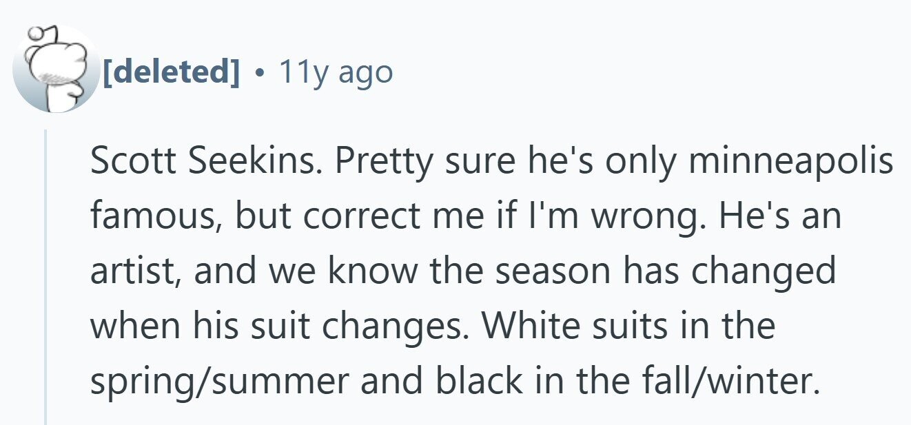 . 11y ago Scott Seekins. Pretty sure he's only minneapolis famous, but correct me if I'm wrong. He's an artist, and we know the season has changed when his suit changes. White suits in the spring/summer and black in the fall/winter.