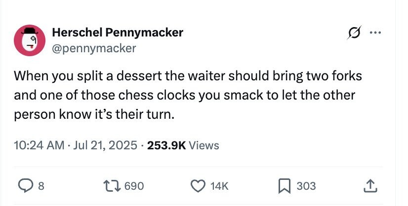 Herschel Pennymacker @pennymacker When you split a dessert the waiter should bring two forks and one of those chess clocks you smack to let the other person know it's their turn. 10:24 AM . Jul 21, 2025 . 2 253.9K Views 8 690 14K 303