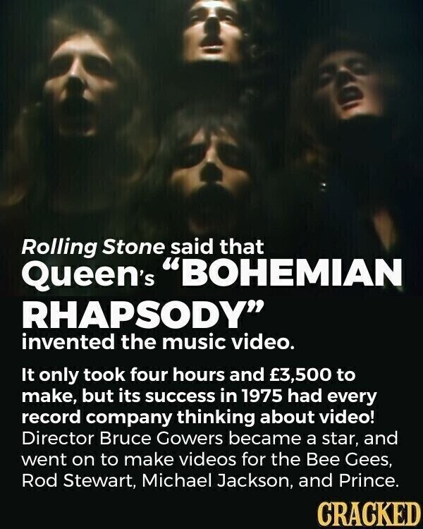 Rolling Stone said that Queen's BOHEMIAN RHAPSODY invented the music video. It only took four hours and £3,500 to make, but its success in 1975 had every record company thinking about video! Director Bruce Gowers became a star, and went on to make videos for the Bee Gees, Rod Stewart, Michael Jackson, and Prince. CRACKED