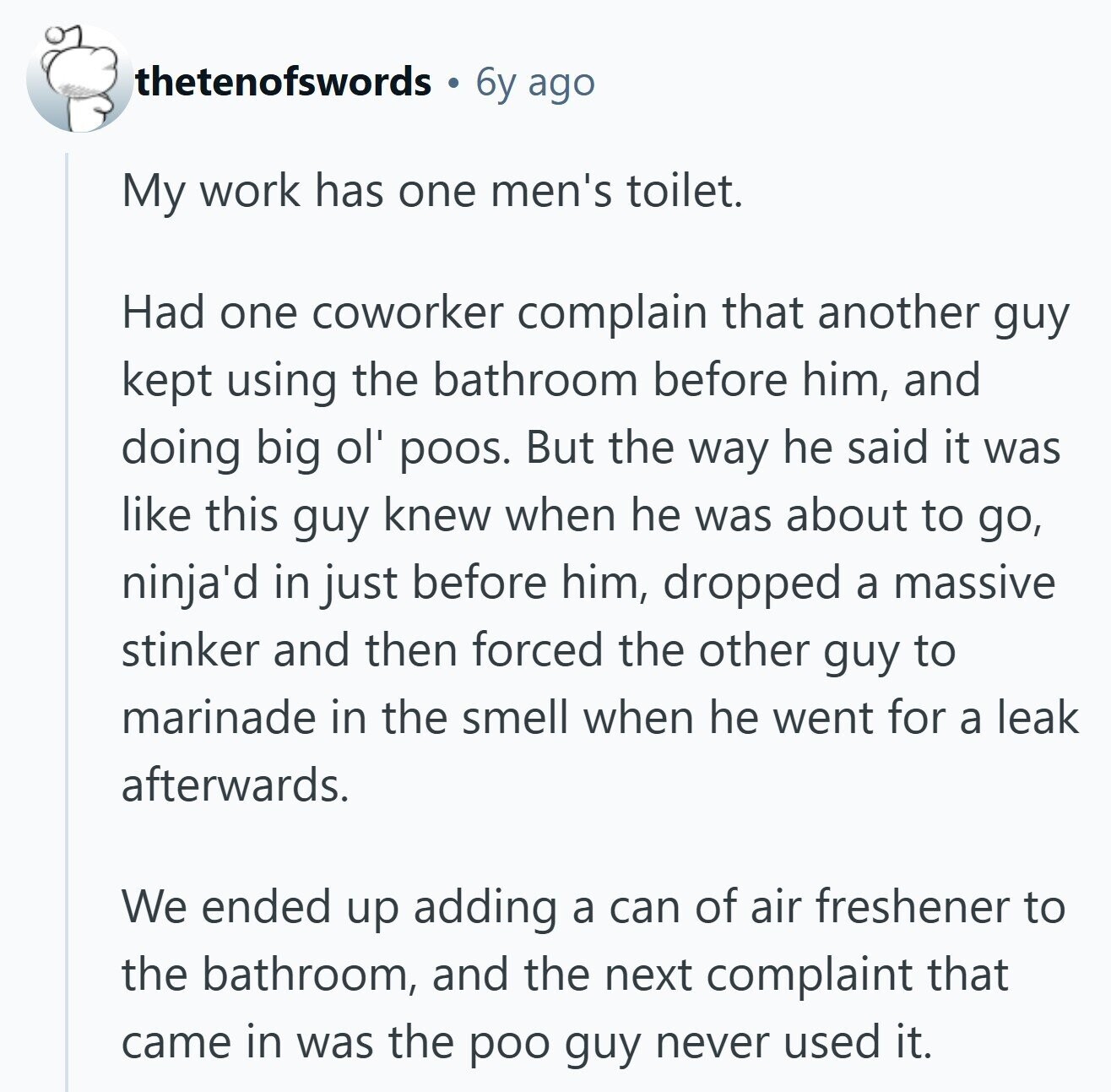 thetenofswords 6y ago My work has one men's toilet. Had one coworker complain that another guy kept using the bathroom before him, and doing big ol' poos. But the way he said it was like this guy knew when he was about to go, ninja'd in just before him, dropped a massive stinker and then forced the other guy to marinade in the smell when he went for a leak afterwards. We ended up adding a can of air freshener to the bathroom, and the next complaint that came in was the poo guy never used it. 