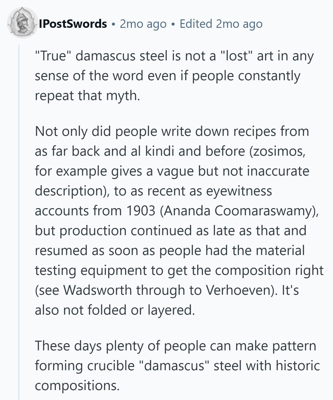 IPostSwords 2mo ago Edited 2mo ago True damascus steel is not a lost art in any sense of the word even if people constantly repeat that myth. Not only did people write down recipes from as far back and al kindi and before (zosimos, for example gives a vague but not inaccurate description), to as recent as eyewitness accounts from 1903 (Ananda Coomaraswamy), but production continued as late as that and resumed as soon as people had the material testing equipment to get the composition right (see Wadsworth through to Verhoeven). It's also not folded or layered. These days plenty