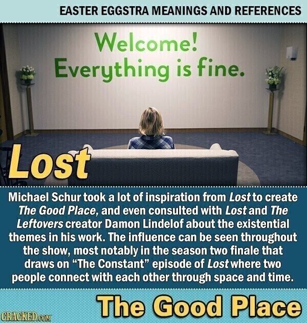 EASTER EGGSTRA MEANINGS AND REFERENCES Welcome! Everything is fine. Lost Michael Schur took a lot of inspiration from Lost to create The Good Place, and even consulted with Lost and The Leftovers creator Damon Lindelof about the existential themes in his work. The influence can be seen throughout the show, most notably in the season two finale that draws on The Constant episode of Lostwhere two people connect with each other through space and time. The Good Place CRACKED.COM