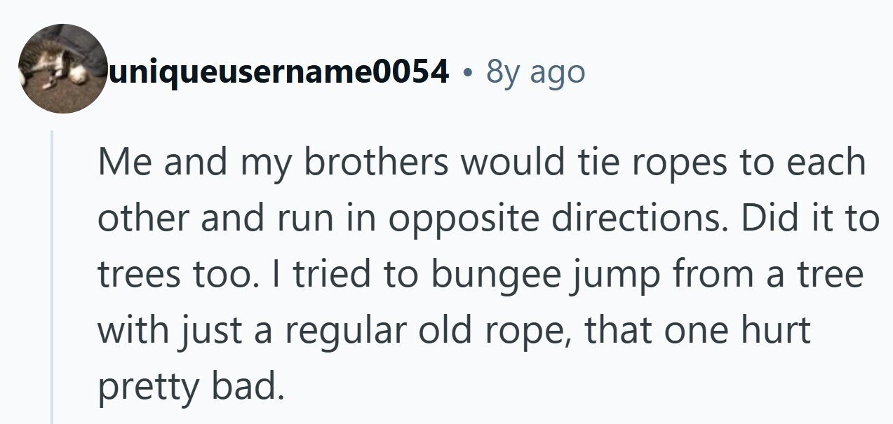 luniqueusername0054 . 8y ago Me and my brothers would tie ropes to each other and run in opposite directions. Did it to trees too. I tried to bungee jump from a tree with just a regular old rope, that one hurt pretty bad. 