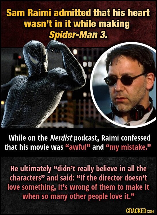 Sam Raimi admitted that his heart wasn't in it while making Spider-Man 3. While on the Nerdist podcast, Raimi confessed that his movie was awful and my mistake. Не ultimately didn't really believe in all the characters and said: If the director doesn't love something, it's wrong of them to make it when so many other people love it. CRACKED.COM