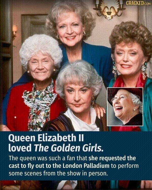 CRACKED.COM Queen Elizabeth II loved The Golden Girls. The queen was such a fan that she requested the cast to fly out to the London Palladium to perform some scenes from the show in person.