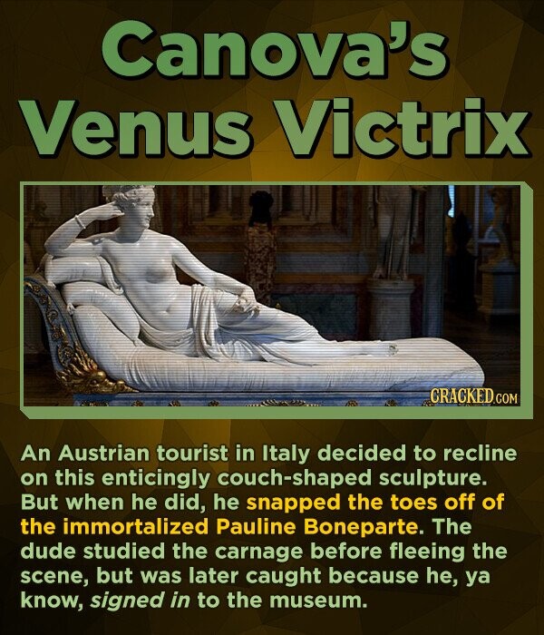 Canova's Venus Victrix CRACKED.COM An Austrian tourist in Italy decided to recline on this enticingly ouch-shaped sculpture. But when he did, he snapped the toes off of the immortalized Pauline Boneparte. The dude studied the carnage before fleeing the scene, but was later caught because he, ya know, signed in to the museum.
