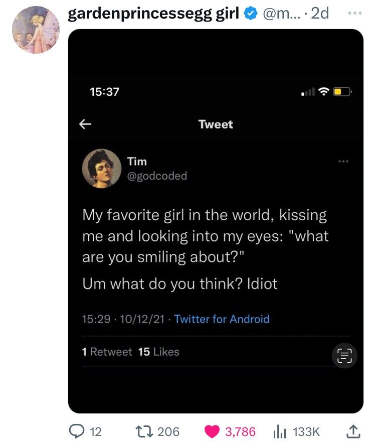 @m... ..22 gardenprincessegg girl ... 15:37 Tweet Tim @godcoded My favorite girl in the world, kissing me and looking into my eyes: what are you smiling about? Um what do you think? Idiot 15:29 10/12/21 Twitter for Android 1 Retweet 15 Likes 12 206 3,786 133K
