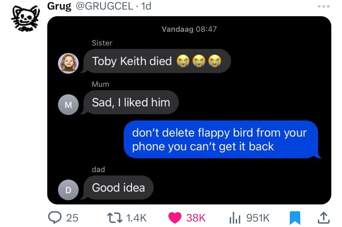 Grug @GRUGCEL 1d ... Vandaag 08:47 Sister Toby Keith died Mum M Sad, I liked him don't delete flappy bird from your phone you can't get it back dad Good idea D 25 1.4K 38K 951K