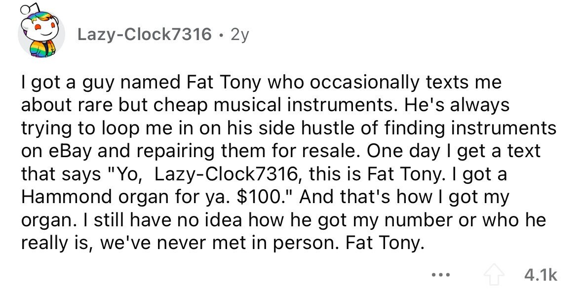 Lazy-Clock7316 . 2y I got a guy named Fat Tony who occasionally texts me about rare but cheap musical instruments. He's always trying to loop me in on his side hustle of finding instruments on eBay and repairing them for resale. One day I get a text that says Yo, Lazy-Clock7316, this is Fat Tony. I got a Hammond organ for ya. $100. And that's how I got my organ. I still have no idea how he got my number or who he really is, we've never met in person. Fat Tony. ... 4.1k 