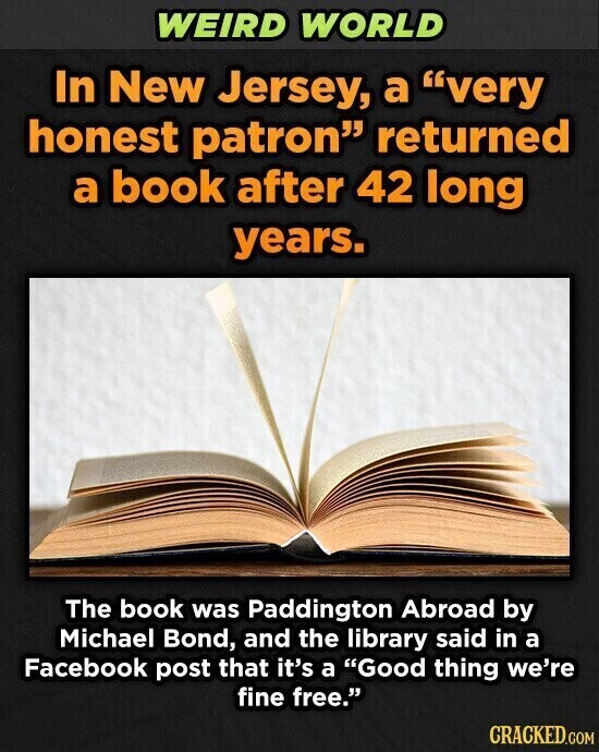 WEIRD WORLD In New Jersey, a very honest patron returned a book after 42 long years. The book was Paddington Abroad by Michael Bond, and the library said in a Facebook post that it's a Good thing we're fine free. CRACKED.COM