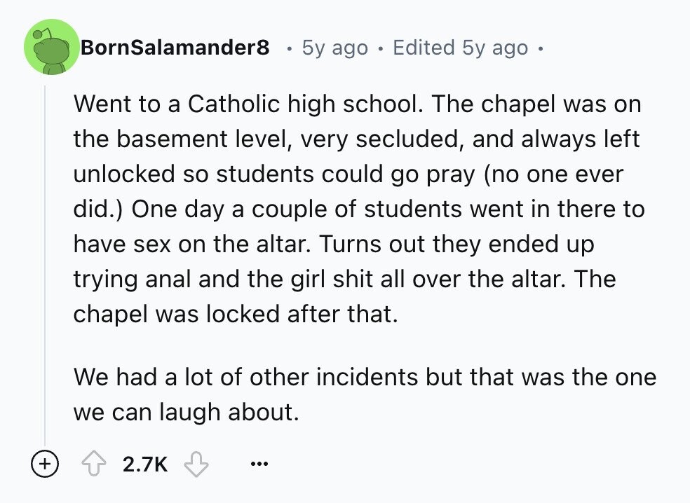 BornSalamander8 5y ago Edited 5y ago Went to a Catholic high school. The chapel was on the basement level, very secluded, and always left unlocked so students could go pray (no one ever did.) One day a couple of students went in there to have sex on the altar. Turns out they ended up trying anal and the girl shit all over the altar. The chapel was locked after that. We had a lot of other incidents but that was the one we can laugh about. + 2.7K ...