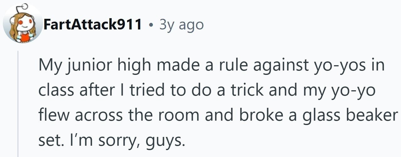 FartAttack911 . 3y ago My junior high made a rule against yo-yos in class after I tried to do a trick and my yo-yo flew across the room and broke a glass beaker set. I'm sorry, guys.