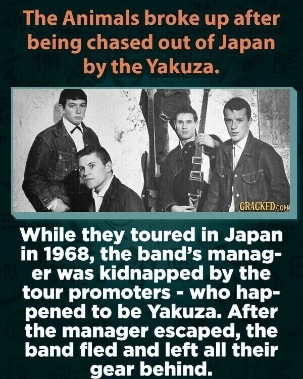 The Animals broke up after being chased out of Japan by the Yakuza. CRACKED.COM While they toured in Japan in 1968, the band's manag- er was kidnapped by the tour promoters - who hap- pened to be Yakuza. After the manager escaped, the band fled and left all their gear behind.