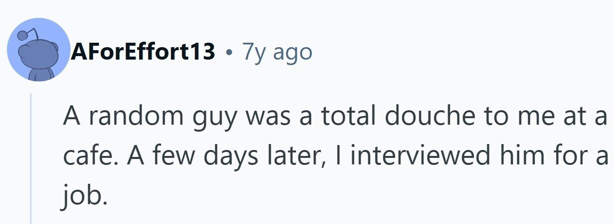 AForEffort13 . 7y ago A random guy was a total douche to me at a cafe. A few days later, I interviewed him for a job.