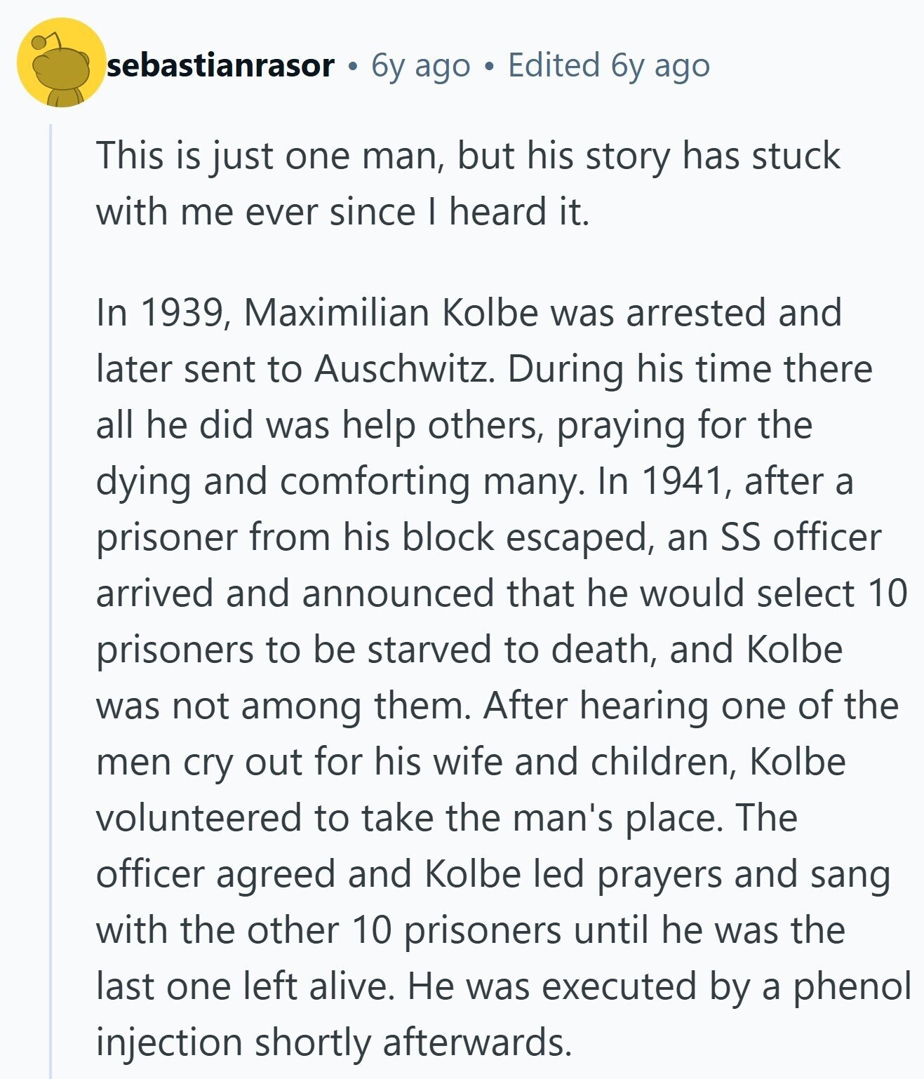 sebastianrasor 6y ago Edited 6y ago This is just one man, but his story has stuck with me ever since I heard it. In 1939, Maximilian Kolbe was arrested and later sent to Auschwitz. During his time there all he did was help others, praying for the dying and comforting many. In 1941, after a prisoner from his block escaped, an SS officer arrived and announced that he would select 10 prisoners to be starved to death, and Kolbe was not among them. After hearing one of the men cry out for his wife and children, Kolbe volunteered to take