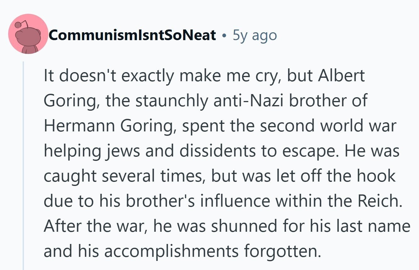 CommunismlsntSoNeat 5y ago It doesn't exactly make me cry, but Albert Goring, the staunchly anti-Nazi brother of Hermann Goring, spent the second world war helping jews and dissidents to escape. Не was caught several times, but was let off the hook due to his brother's influence within the Reich. After the war, he was shunned for his last name and his accomplishments forgotten.