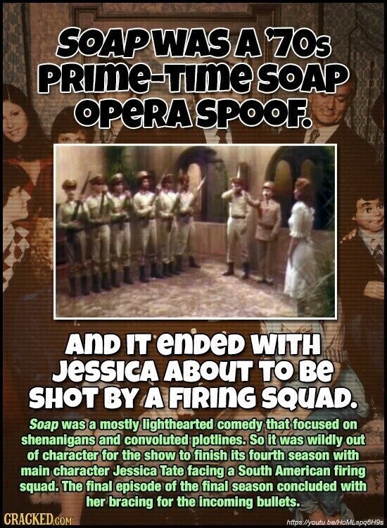 SOAPWAS A 70s PRIME-TIME SOAP OPERA SPOOF. AND IT enDeD WITH JESSICA ABOUT TO ве SHOT BY A FIRING SQUAD. Soap was a mostly lighthearted comedy that focused on shenanigans and convoluted plotlines. So it was wildly out of character for the show to finish its fourth season with main character Jessica Tate facing a South American firing squad. The final episode of the final season concluded with her bracing for the incoming bullets. CRACKED COM https://youtu be/HoMLspq6H9s