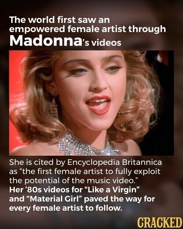 The world first saw an empowered female artist through Madonna's videos She is cited by Encyclopedia Britannica as the first female artist to fully exploit the potential of the music video. Her '80s videos for Like a Virgin and Material Girl paved the way for every female artist to follow. CRACKED