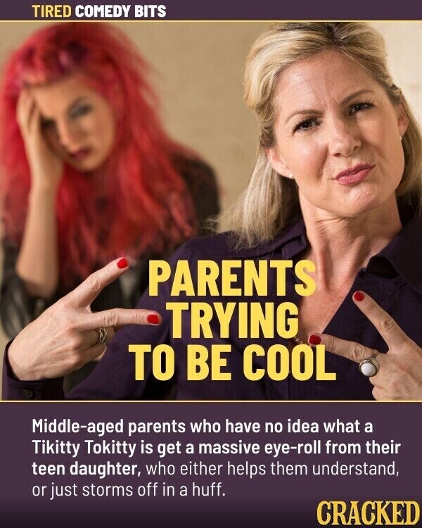 TIRED COMEDY BITS PARENTS TRYING TO BE COOL Middle-aged parents who have no idea what a Tikitty Tokitty is get a massive eye-roll from their teen daughter, who either helps them understand, or just storms off in a huff. CRACKED