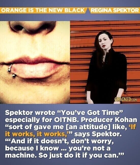 ORANGE IS THE NEW BLACK REGINA SPEKTOR CRACKED.COM Spektor wrote You've Got Time especially for OITNB. Producer Kohan sort of gave me  like, 'If it works, it works, says Spektor. And if it doesn't, don't worry, because I know ... you're not a machine. So just do it if you can.
