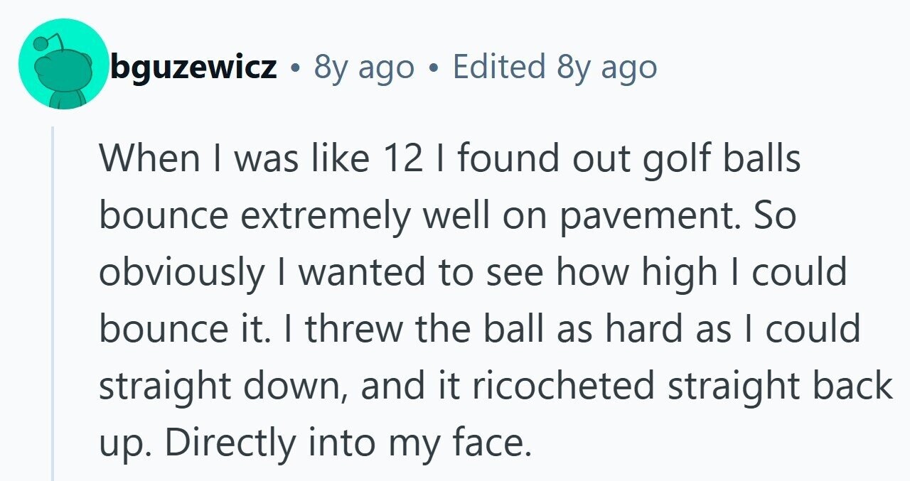 bguzewicz . 8y ago Edited 8y ago When | was like 12 I found out golf balls bounce extremely well on pavement. So obviously I wanted to see how high I could bounce it. I threw the ball as hard as | could straight down, and it ricocheted straight back up. Directly into my face. 