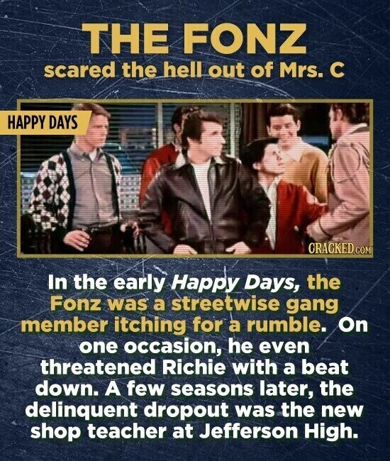THE FONZ scared the hell out of Mrs. С HAPPY DAYS CRACKED.COM In the early Happy Days, the Fonz was a streetwise gang member itching for a rumble. On one occasion, he even threatened Richie with a beat down. A few seasons later, the delinquent dropout was the new shop teacher at Jefferson High.