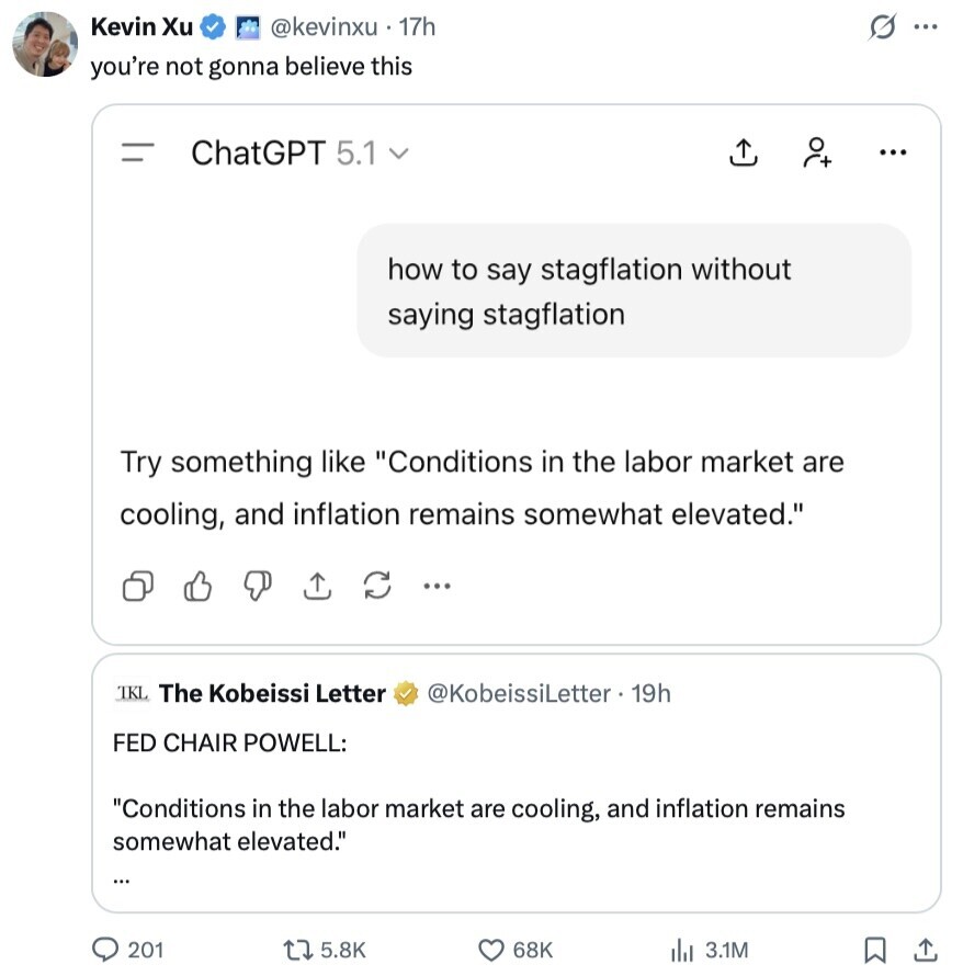 Kevin Xu @kevinxu 17h G ... you're not gonna believe this = ChatGPT 5.1 v ... how to say stagflation without saying stagflation Try something like Conditions in the labor market are cooling, and inflation remains somewhat elevated. ... TKL The Kobeissi Letter @KobeissiLetter 19h FED CHAIR POWELL: Conditions in the labor market are cooling, and inflation remains somewhat elevated. ... 201 5.8K 68K 3.1M 