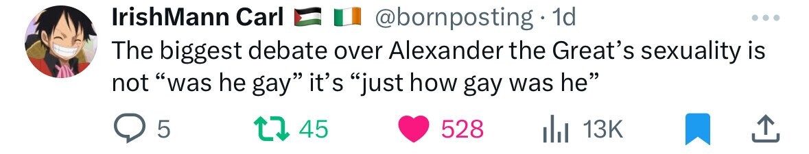 IrishMann Carl @bornposting 1d ... The biggest debate over Alexander the Great's sexuality is not was he gay it's just how gay was he 5 45 528 13K