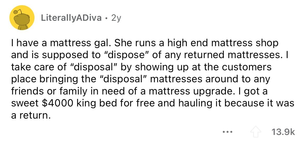LiterallyADiva . 2y I have a mattress gal. She runs a high end mattress shop and is supposed to dispose of any returned mattresses. I take care of disposal by showing up at the customers place bringing the disposal mattresses around to any friends or family in need of a mattress upgrade. I got a sweet $4000 king bed for free and hauling it because it was a return. ... 13.9k 
