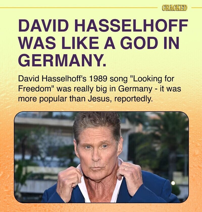 CRACKED DAVID HASSELHOFF WAS LIKE A GOD IN GERMANY. David Hasselhoff's 1989 song Looking for Freedom was really big in Germany - it was more popular than Jesus, reportedly.