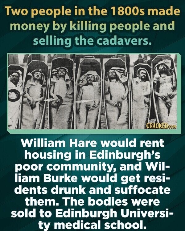 Two people in the 1800s made money by killing people and selling the cadavers. CRACKED.COM William Hare would rent housing in Edinburgh's poor community, and Wil- liam Burke would get resi- dents drunk and suffocate them. The bodies were sold to Edinburgh Universi- ty medical school.